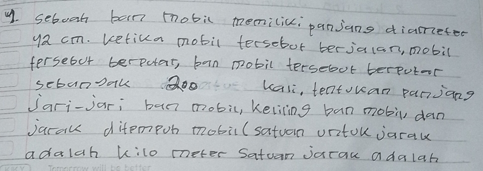 sebooh ban mobic memilici panjans diamefed 
ya cm. betica mobil tersebot berjalan, mobil 
fersebut berpotat, ban pobil tersebut berputoor 
sebanoak o kasi, teatouan panjang 
Jari-jar; ban mobic, keliling ban mobù, dan 
jarau ditempon mobil(satuan uritou jarau 
adalah kilo meter Satun jarau adalah