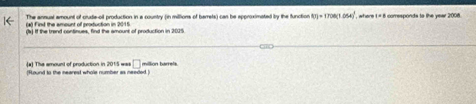 The annual amount of crude-oil production in a country (in millions of barrels) can be approximated by the function f(1)=1708(1.054)^1 , where t=8 carresponds to the yew 2008. 
(a) Find the amount of production in 2015. 
(b) If the trand continues, find the amount of production in 2025. 
(a) The amount of production in 2015 was □ million barrels. 
(Round to the nearest whole number as needed.)