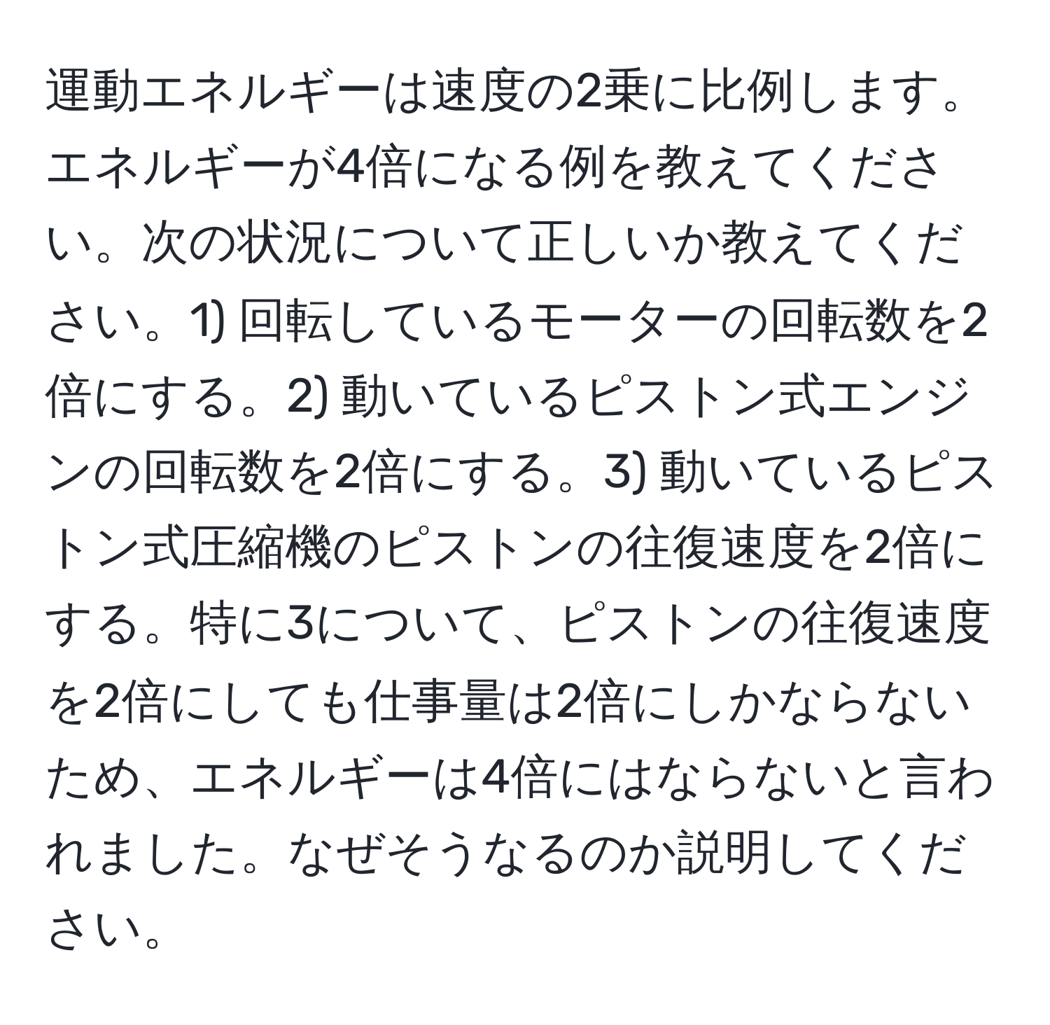 運動エネルギーは速度の2乗に比例します。エネルギーが4倍になる例を教えてください。次の状況について正しいか教えてください。1) 回転しているモーターの回転数を2倍にする。2) 動いているピストン式エンジンの回転数を2倍にする。3) 動いているピストン式圧縮機のピストンの往復速度を2倍にする。特に3について、ピストンの往復速度を2倍にしても仕事量は2倍にしかならないため、エネルギーは4倍にはならないと言われました。なぜそうなるのか説明してください。