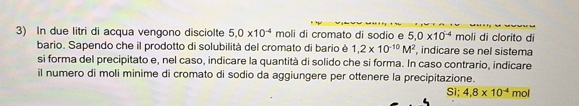 In due litri di acqua vengono disciolte 5, 0* 10^(-4) moli di cromato di sodio e 5, 0* 10^(-4) moli di clorito di 
bario. Sapendo che il prodotto di solubilità del cromato di bario è 1,2* 10^(-10)M^2 , indicare se nel sistema 
si forma del precipitato e, nel caso, indicare la quantità di solido che si forma. In caso contrario, indicare 
il numero di moli minime di cromato di sodio da aggiungere per ottenere la precipitazione. 
Sì; 4,8* 10^(-4) r nol