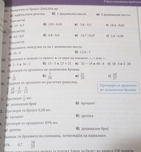 Бροj и решаване прοблем
14. Заокружи го броjот 2345,054 на:
а) наубдискаτа десетка 6) 1 децимално место в) 2 децимални места.
25. Прeсмeтаj.
a) 15· 0,3 6) 120· 0.05 B) 3,6· 0,5 r) 18,4· 0,02
26. Пpeсметaj.
a) 63:0,9 6) 4,8:0,6 B) 14,7:0,07 r) 2,4:0,08
27. Пресметаj.
Решенирата заокружи гина Ι децимално место.
a) 35:9
6) 12,9:7
28. Прелиши и замени го знакот ж со еден од знаците: и 1M= =.
a) 2· 9*36:2 6) 15· 3ast 23+21 B) 32-19ast 48:4 r) 18· 3ast 2· 28
29. Претвори ги дроηκиτе во децимални броеви.
a)  1/16  6)  7/18  B)  31/33  r)  10/27 
ю. Подредиги дроΠките во растечки редослед. Преτвори ги дроΠкиτе
 3/8 , 18/49 , 8/25 , 5/13 
βо децимални броеви,
1. Претвори  7/16  BO:
а) децимален броj 6) процент
2. Πретвори го броjот θ,28 во:
а) процент 6) дропка
. Преτвори го проценτот 85‰ во:
а)дропка б) децимален броj
В. Залишιи ги броевиτе πо големинаδ почнуваеки од наумалиот.
65% 0,7  16/25 
tο μμηаtata hеπеπa ia jаτμπ Ιоbaн зa бμπеτ bο κиηο e 250 πенари