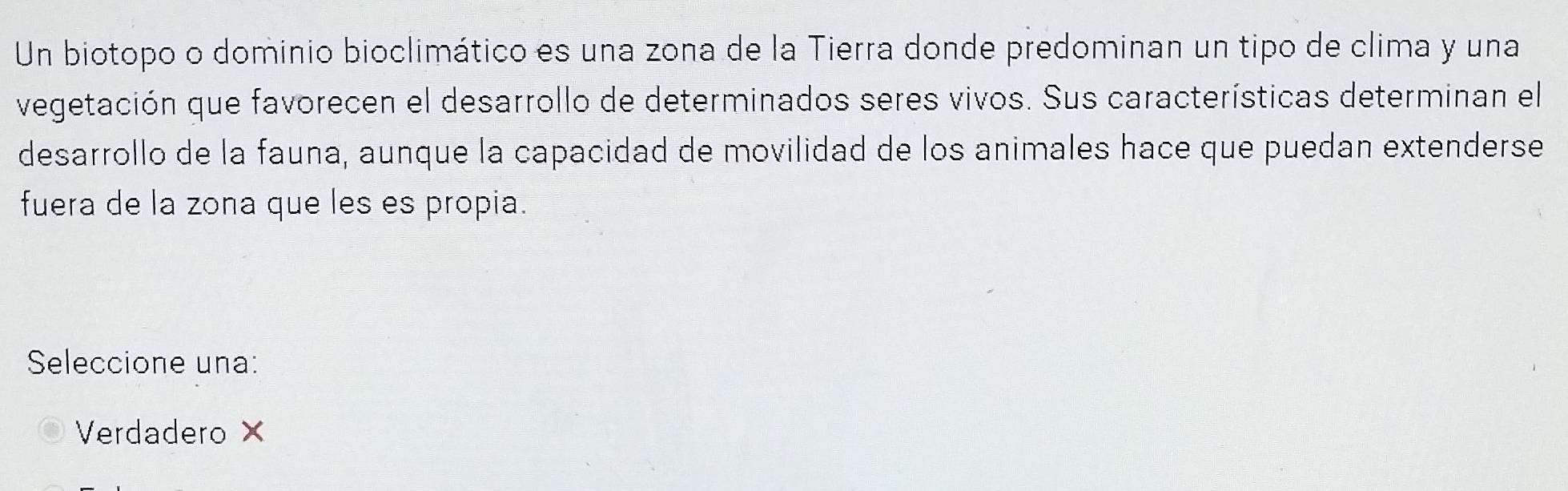 Un biotopo o dominio bioclimático es una zona de la Tierra donde predominan un tipo de clima y una
vegetación que favorecen el desarrollo de determinados seres vivos. Sus características determinan el
desarrollo de la fauna, aunque la capacidad de movilidad de los animales hace que puedan extenderse
fuera de la zona que les es propia.
Seleccione una:
Verdadero ×