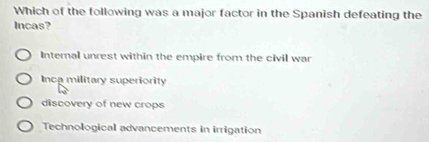 Which of the following was a major factor in the Spanish defeating the
Incas?
Internal unrest within the empire from the civil war
Inca military superiority
discovery of new crops
Technological advancements in irrigation