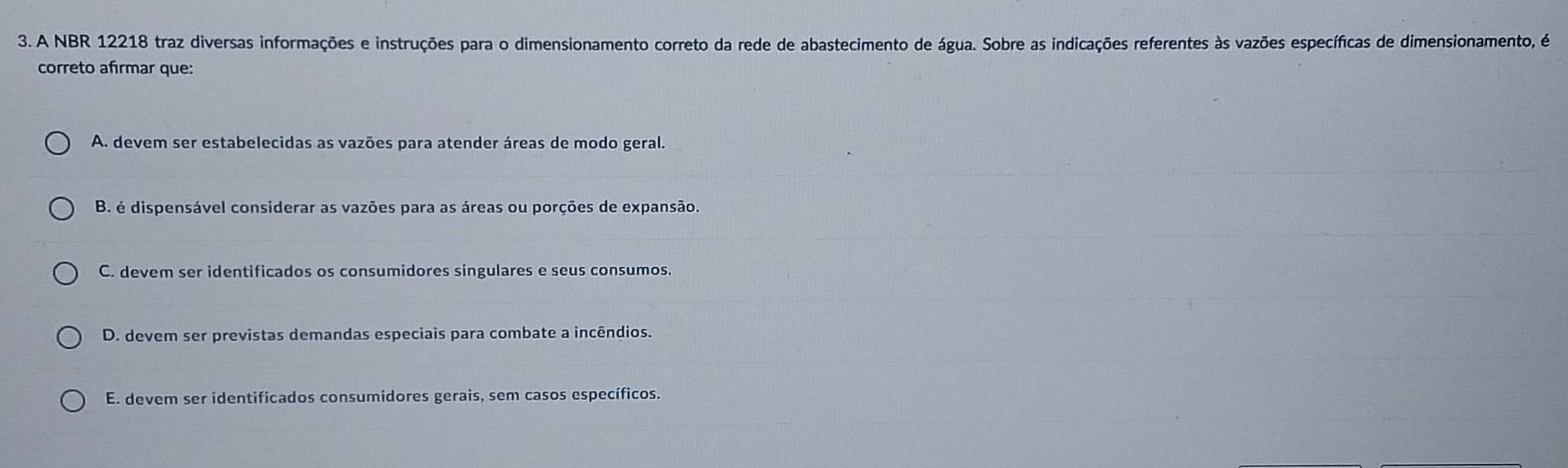 A NBR 12218 traz diversas informações e instruções para o dimensionamento correto da rede de abastecimento de água. Sobre as indicações referentes às vazões específicas de dimensionamento, é
correto afirmar que:
A. devem ser estabelecidas as vazões para atender áreas de modo geral.
B. é dispensável considerar as vazões para as áreas ou porções de expansão.
C. devem ser identificados os consumidores singulares e seus consumos.
D. devem ser previstas demandas especiais para combate a incêndios.
E. devem ser identificados consumidores gerais, sem casos específicos.