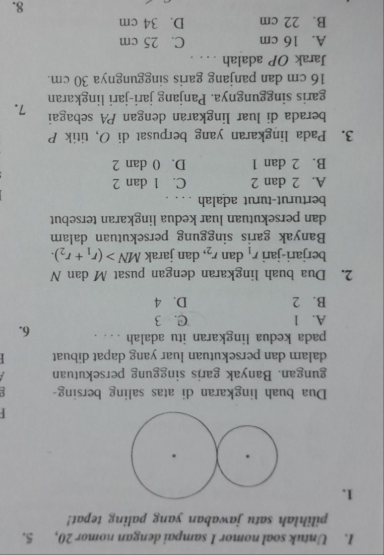 Untuk soal nomor 1 sampai dengan nomor 20, 5.
pilihlah satu jawaban yang paling tepat!
1.

Dua buah lingkaran di atas saling bersing- p
gungan. Banyak garis singgung persekutuan 
dalam dan persekutuan luar yang dapat dibuat 
pada kedua lingkaran itu adalah ... .
6.
A. l C. 3
B. 2 D. 4
2. Dua buah lingkaran dengan pusat M dan N
berjari-jari r_1 dan r_2 , dan jarak MN>(r_1+r_2). 
Banyak garis singgung persekutuan dalam
dan persekutuan luar kedua lingkaran tersebut
berturut-turut adalah
A. 2 dan 2 C. 1 dan 2
B. 2 dan 1 D. 0 dan 2
3. Pada lingkaran yang berpusat di O, titik P
berada di luar lingkaran dengan PA sebagai 7.
garis singgungnya. Panjang jari-jari lingkaran
16 cm dan panjang garis singgungnya 30 cm.
Jarak OP adalah . . . .
A. 16 cm C. 25 cm
B. 22 cm D. 34 cm
8.