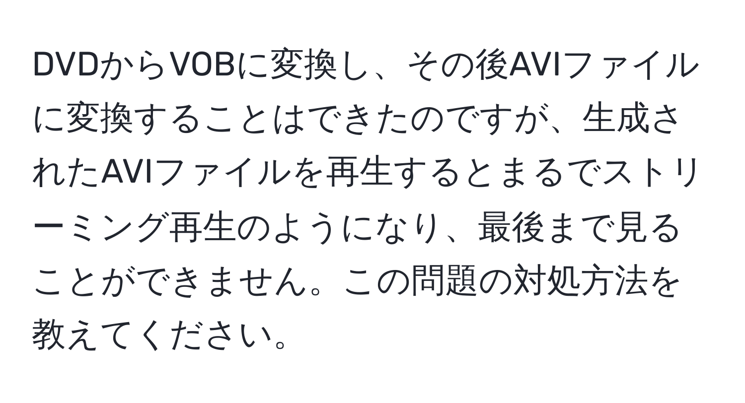 DVDからVOBに変換し、その後AVIファイルに変換することはできたのですが、生成されたAVIファイルを再生するとまるでストリーミング再生のようになり、最後まで見ることができません。この問題の対処方法を教えてください。