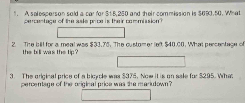 A salesperson sold a car for $18,250 and their commission is $693.50. What 
percentage of the sale price is their commission? 
2. The bill for a meal was $33.75. The customer left $40.00. What percentage of 
the bill was the tip? 
3. The original price of a bicycle was $375. Now it is on sale for $295. What 
percentage of the original price was the markdown?