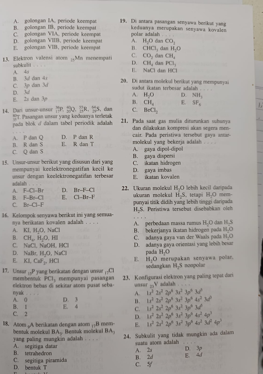 A. golongan IA, periode keempat 19. Di antara pasangan senyawa berikut yang
B. golongan IB, periode keempat
keduanya merupakan senyawa kovalen
C. golongan VIA, periode keempat polar adalah
D. golongan VIIB, periode keempat A. H_2O dan CO_2
E. golongan VIB, periode keempat B. CHCl_3 dan H_2O
13. Elektron valensi atom Mn menempati C. CO_2 dan CH_4
D. CH_4
subkulit 。。 .. dan PCl_3
A. 4s
E. NaCl dan HCl
B. 3d dan 4s 20. Di antara molekul berikut yang mempunyai
C. 3p dan 3d sudut ikatan terbesar adalah . . . .
D. 3d
A. H_2O D. NH_3
E. 2s dan 3p
B. CH_4 E. SF_6
14. Dari unsur-unsur _(17)^(36)P,_(20)^(40)Q,_(25)^(55)R,_(29)^(64)S ,dan C. BeCl_2
_(35)^(80)T Pasangan unsur yang keduanya terletak
pada blok / dalam tabel periodik adalah 21. Pada saat gas mulia diturunkan suhunya
dan dilakukan kompresi akan segera men-
A. P dan Q D. P dan R cair. Pada peristiwa tersebut gaya antar-
B. R dan S E. R dan T
molekul yang bekerja adalah . . . .
C. Q dan S A. gaya dipol-dipol
B. gaya dispersi
15. Unsur-unsur berikut yang disusun dari yang C. ikatan hidrogen
mempunyai keelektronegatifan kecil ke D. gaya imbas
unsur dengan keelektronegatifan terbesar E. ikatan kovalen
adalah .
A. F-Cl-Br D. Br-F-Cl 22. Ukuran molekul H_2O lebih kecil daripada
B. F-Br-Cl E. Cl-Br-F ukuran molekul H_2S , tetapi H_2O mem-
C. Br-Cl-F punyai titik didih yang lebih tinggi daripada
H_2S. Peristiwa tersebut disebabkan oleh
16. Kelompok senyawa berikut ini yang semua-
nya berikatan kovalen adalah . . . . A. perbedaan massa rumus H_2O dan H₂S
A. KI,H_2O,NaCl B. bekerjanya ikatan hidrogen pada H_2O
B. CH_4,H_2O,HI C. adanya gaya van der Waals pada H_2O
C. NaCl,NaOH,HCl D. adanya gaya orientasi yang lebih besar
D. NaBr,H_2O,NaCl pada H_2O
E. KI,CaF_2,HCl H_2O merupakan senyawa polar.
E.
17. Unsur _15P yang berikatan dengan unsur _17C1 sedangkan H_2S nonpolar
membentuk PCl_3 mempunyai pasangan 23. Konfigurasi elektron yang paling tepat dari
elektron bebas di sekitar atom pusat seba- unsur 23V adalah
nyak ._
A. 1s^22s^22p^63s^23p^63d^3
A. 0 D. 3 1s^22s^22p^63s^23p^64s^23d^3
B.
B. 1 E. 4 1s^22s^22p^63s^23p^63d^5
C.
C. 2
D. 1s^22s^22p^63s^23p^64s^24p^3
18. Atom 5A berikatan dengan atom 17B mem- E. 1s^22s^22p^63s^23p^64s^23d^24p^3
bentuk molekul BA_3. Bentuk molekul BA_3
yang paling mungkin adalah ... 24. Subkulit yang tidak mungkin ada dalam
A. segitiga datar suatu atom adalah_
B. tetrahedron A. 2s
D. 3p
C. segitiga piramida B. 2d E. 4d
D. bentuk T
C. 5f