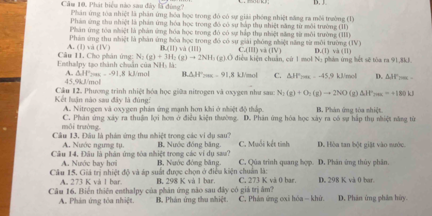 Phát biểu nào sau đây là đúng? C. m8i/kJ; D. J.
Phản ứng tỏa nhiệt là phản ứng hóa học trong đó có sự giải phóng nhiệt năng ra môi trường (I)
Phản ứng thu nhiệt là phản ứng hóa học trong đó có sự hấp thụ nhiệt năng từ môi trường (II)
Phản ứng tỏa nhiệt là phản ứng hóa học trong đó có sự hấp thụ nhiệt năng từ môi trường (III)
Phản ứng thu nhiệt là phản ứng hóa học trong đó có sự giải phóng nhiệt năng từ môi trường (IV)
A. (I) và (IV) B.(Il) và (1II) C. (111) và (IV) D.(I) và (II)
Câu 11. Cho phản ứng: N_2(g)+3H_2(g)to 2NH_3 (g).Ở điều kiện chuẩn, cứ 1 mol N_2 phản ứng hết sẽ tôa ra 91,8kJ.
Enthalpy tạo thành chuẩn của NH₃ là:
A. △ _tH°_298K=-91,8 kJ/mol B.△ _tH°_298K=91,8kJ/mol C. △ _1H^o_298K=-45,9kJ/mol D. △ _tH°_298K=
45,9kJ/mol
Câu 12. Phương trình nhiệt hóa học giữa nitrogen và oxygen như sau: N_2(g)+O_2(g)to 2NO(g) △ _tH^o_298K=+180kJ
Kết luận nào sau đây là đúng:
A. Nitrogen và oxygen phản ứng mạnh hơn khi ở nhiệt độ thấp. B. Phản ứng tỏa nhiệt.
C. Phản ứng xảy ra thuận lợi hơn ở điều kiện thường. D. Phản ứng hóa học xảy ra có sự hấp thụ nhiệt năng từ
môi trường.
Câu 13. Đâu là phản ứng thu nhiệt trong các ví dụ sau?
A. Nước ngưng tụ. B. Nước đóng băng. C. Muối kết tinh D. Hòa tan bột giặt vào nước.
Câu 14. Đâu là phản ứng tỏa nhiệt trong các ví dụ sau?
A. Nước bay hơi B. Nước đóng băng. C. Qúa trình quang hợp. D. Phản ứng thủy phân.
Câu 15. Giá trị nhiệt độ và áp suất được chọn ở điều kiện chuẩn là:
A. 273 K và 1 bar. B. 298 K và 1 bar. C. 273 K và 0 bar. D. 298 K và 0 bar.
Câu 16. Biến thiên enthalpy của phản ứng nào sau đây có giá trị âm?
A. Phản ứng tỏa nhiệt. B. Phản ứng thu nhiệt. C. Phản ứng oxi hóa - khử. D. Phản ứng phân hủy.