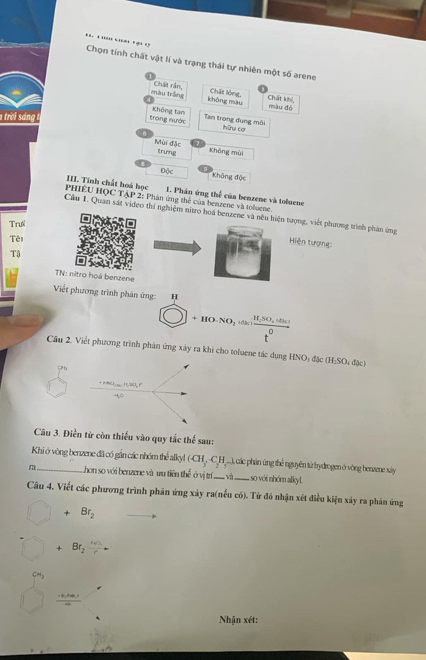 ' '' Ch' vậ 11
Chọn tính chất vật lí và trạng thái tự nhiên một số arene
Chất rần, Chất lỏng, Chất khí,
màu trắng không màu màu đó
Không tan
ntrờ i sáng  
trong nước Tan trong dung môi
hữu cơ
。
Mùi đặc Không mùi
trưng
Độc
Không độc
III. Tính chất hoá học  1. Phản ứng thế của benzene và toluene
PHIÉU HQC TẠP 2: Phản ứng thế của benzene và toluene.
Câu 1. Quan sát video thí nghiệm nitro hoá benzene và nêu hiện tượng, viết phương trình phản ứng
Trưề
Têi
Hiện tượng:
Tậ
TN: nitro hoá benzene
Viết phương trình phản ứng: H
bigcirc +HO-NO_2 (đã frac _SO_4(dhc)t^0
Câu 2. Viết phương trình phản ứng xảy ra khi cho toluene tác dụng H HNO_3dac(H_2SO_4dac)
CH₃
Câu 3. Điền từ còn thiếu vào quy tắc thế sau:
Khi ở vòng benzene đã có gắn các nhóm thể alkyl (-CH_3,-C_2H_5·s ), ), các phản ứng thể nguyên tử hydrogen ở vòng benzene xảy
ra_ Lhon so với benzene và u tiên thể ở vị tr ......... và ,so với nhóm alkyl.
Câu 4. Viết các phương trình phản ứng xãy ra(nếu có). Từ đó nhận xét điều kiện xảy ra phản ứng
□ +Br_2
□ + Br_2frac r(n)_1r^2
CH_3
 (+6,Fete,I)/- 
Nhận xét: