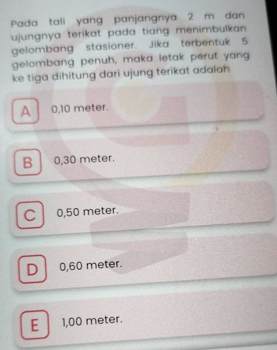 Pada tali yang panjangnya 2 m dan
ujungnya terikat pada tiang menimbulkan .
gelombang stasioner. Jika terbentuk 5
gelombang penuh, maka letak perut yang
ke tiga dihitung dari ujung terikat adalah
A 0,10 meter.
B 0,30 meter.
C 0,50 meter.
D a 0,60 meter.
E 1,00 meter.