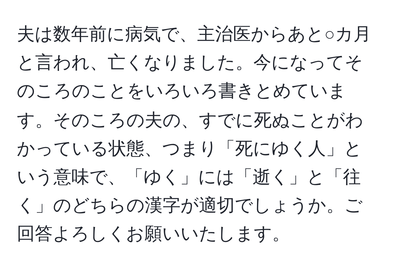 夫は数年前に病気で、主治医からあと○カ月と言われ、亡くなりました。今になってそのころのことをいろいろ書きとめています。そのころの夫の、すでに死ぬことがわかっている状態、つまり「死にゆく人」という意味で、「ゆく」には「逝く」と「往く」のどちらの漢字が適切でしょうか。ご回答よろしくお願いいたします。