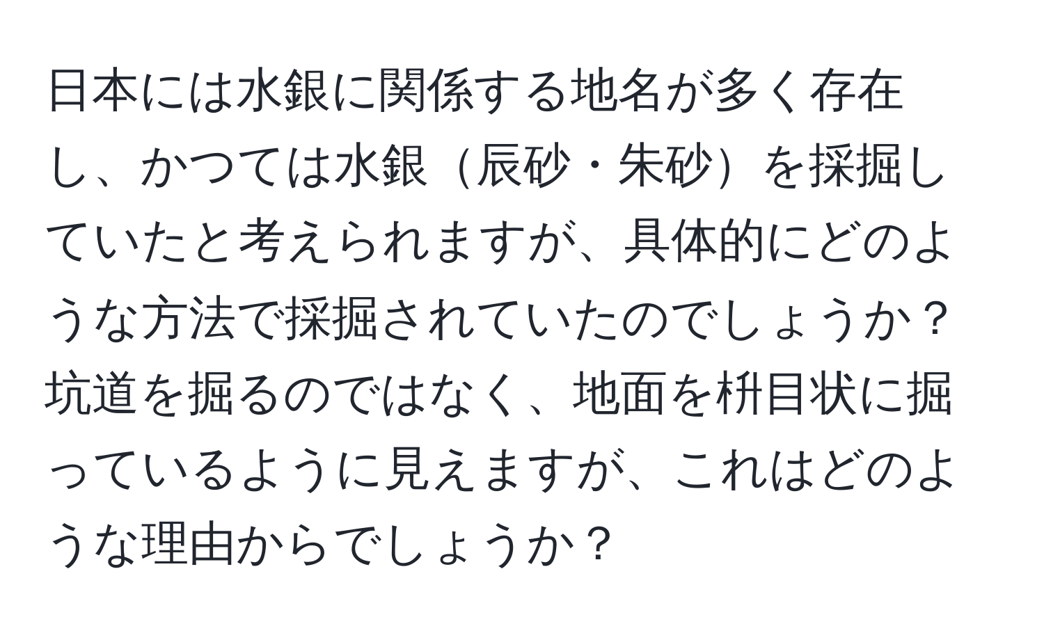 日本には水銀に関係する地名が多く存在し、かつては水銀辰砂・朱砂を採掘していたと考えられますが、具体的にどのような方法で採掘されていたのでしょうか？  
坑道を掘るのではなく、地面を枡目状に掘っているように見えますが、これはどのような理由からでしょうか？