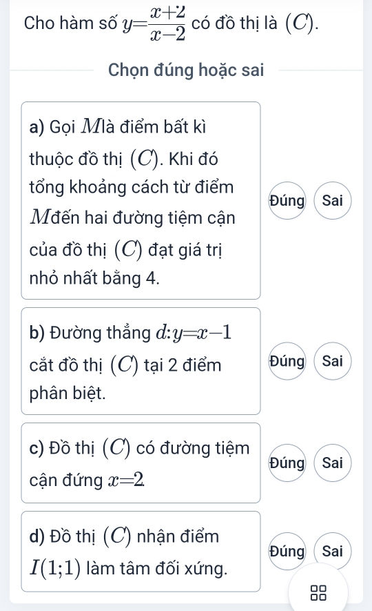 Cho hàm số y= (x+2)/x-2  có đồ thị là (C). 
Chọn đúng hoặc sai 
a) Gọi Mlà điểm bất kì 
thuộc đồ thị (C). Khi đó 
tổng khoảng cách từ điểm 
Đúng Sai 
Mđến hai đường tiệm cận 
của đồ thị (C) đạt giá trị 
nhỏ nhất bằng 4. 
b) Đường thắng d: y=x-1
cắt đồ thị (C) tại 2 điểm Đúng  Sai 
phân biệt. 
c) Đồ thị (C) có đường tiệm 
Đúng Sai 
cận đứng x=2
d) Đồ thị (C) nhận điểm 
Đúng Sai
I(1;1) làm tâm đối xứng.