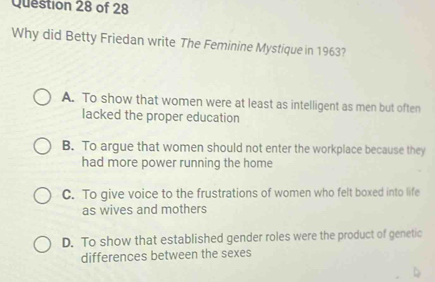 Why did Betty Friedan write The Feminine Mystique in 1963?
A. To show that women were at least as intelligent as men but often
lacked the proper education
B. To argue that women should not enter the workplace because they
had more power running the home
C. To give voice to the frustrations of women who felt boxed into life
as wives and mothers
D. To show that established gender roles were the product of genetic
differences between the sexes