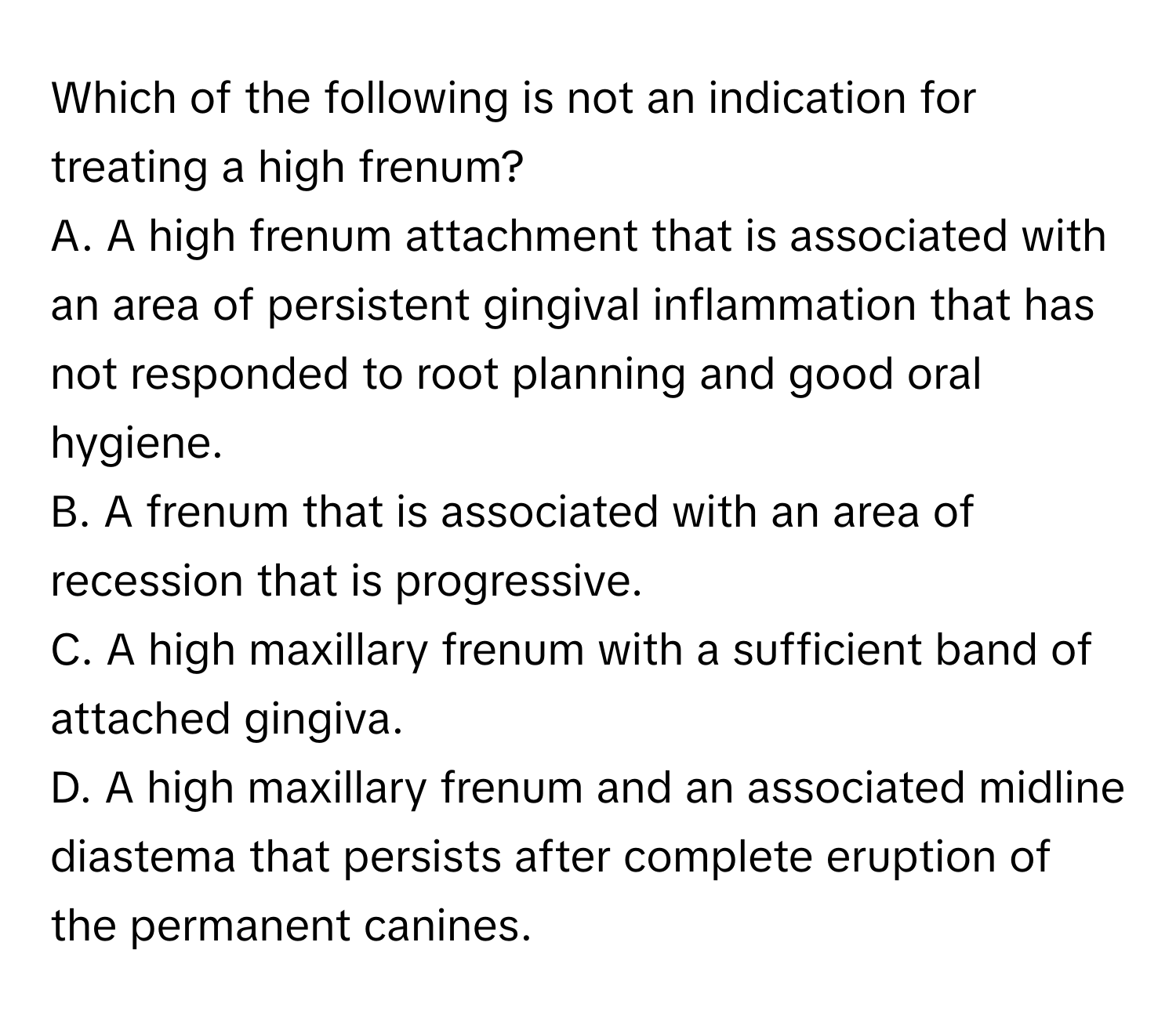 Which of the following is not an indication for treating a high frenum?

A. A high frenum attachment that is associated with an area of persistent gingival inflammation that has not responded to root planning and good oral hygiene.
B. A frenum that is associated with an area of recession that is progressive.
C. A high maxillary frenum with a sufficient band of attached gingiva.
D. A high maxillary frenum and an associated midline diastema that persists after complete eruption of the permanent canines.