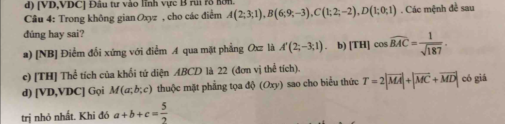 d) [ VD, VDC ] Đâu tư vào lĩnh vực B rui rô hơn.
Câu 4: Trong không gian Oxyz , cho các điểm A(2;3;1), B(6;9;-3), C(1;2;-2), D(1;0;1). Các mệnh đề sau 3 
dúng hay sai?
a) [NB] Điểm đối xứng với điểm A qua mặt phẳng Oxz là A'(2;-3;1). b) [TH] cos widehat BAC= 1/sqrt(187) .
c) [TH] Thể tích của khối tứ diện ABCD là 22 (đơn vị thể tích).
d) [ VD, VDC ] Gọi M(a;b;c) thuộc mặt phẳng tọa độ (Oxy) sao cho biểu thức T=2|vector MA|+|vector MC+vector MD| có giá
trị nhỏ nhất. Khi đó a+b+c= 5/2 