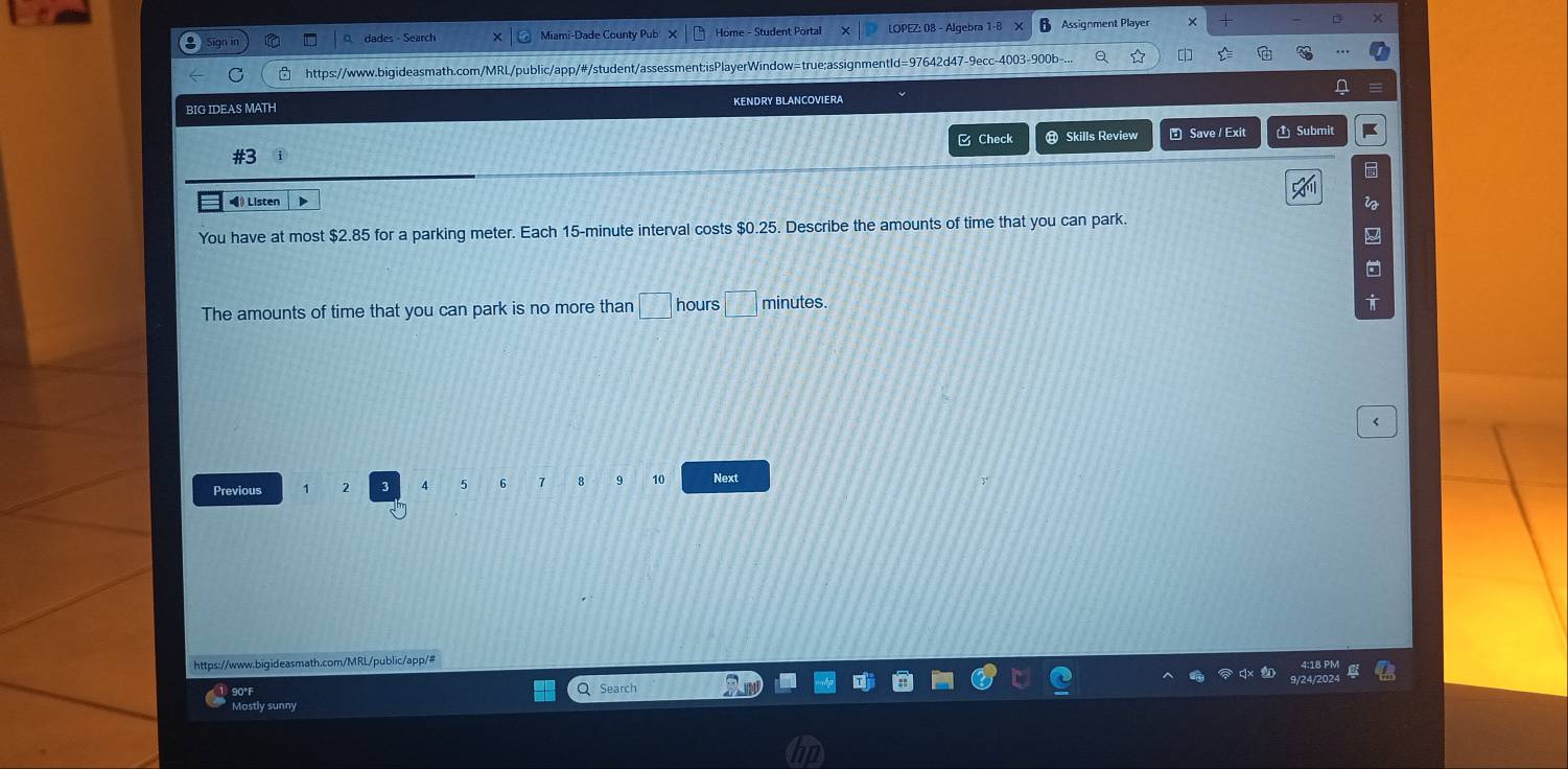 ign in dades - Search Miami-Dade County Pub Home - Student Portal LOPEZ: 08 - Algebra 1-B Assignment Player 
C https://www.bigideasmath.com/MRL/public/app/#/student/assessment;isPlayerWindow=true:assignmentId=97642d47-9ecc-4003-900b- [ widehat ^x2 
.. 
a 
BIG IDEAS MATH KENDRY BLANCOVIERA 
& Check ⑬ Skills Review ₹ Save / Exit 1 Submit 
#3 
() Listen D i 
You have at most $2.85 for a parking meter. Each 15-minute interval costs $0.25. Describe the amounts of time that you can park. 
The amounts of time that you can park is no more than □ hours □ minutes. 
< 
<tex>4 5 6 8 9 10
Previous Next 
https://www.bigideasmath.com/MRL/public/app/# 
90°F Q Search 
Mostly sunny