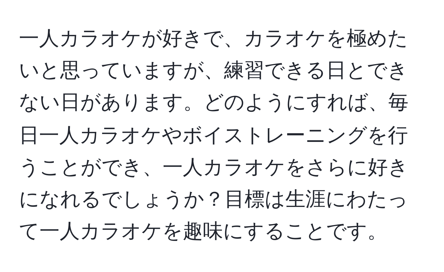 一人カラオケが好きで、カラオケを極めたいと思っていますが、練習できる日とできない日があります。どのようにすれば、毎日一人カラオケやボイストレーニングを行うことができ、一人カラオケをさらに好きになれるでしょうか？目標は生涯にわたって一人カラオケを趣味にすることです。