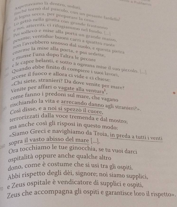 a Politémo
Aspettavamo là dentro, seduti
finché tornó dal pascolo, con un pesante fardello
di legna secca, per preparare la cena
Lo gettò nella grotta con grande frastuono
e noi, atterriti, ci rifugiammo nel fondo. [...]
Poi sollevò e mise alla porta un grande masso,
pesante; ventidue buoni carrí a quattro ruote
non lavrebbero smosso dal suolo, e questa pietra
enorme la mise alla porta, e poi sedette,
e munse l'una dopo l'altra le pecore
e le capre belanti, e sotto a ognuna mise il suo piccolo. [...]
N F
Quando ebbe finito di compiere i suoi lavori,
accese il fuoco e allora ci vide e cí chiese:
«Chi siete, stranieri? Da dove venite per mare?
Venite per affari o vagate alla ventura²,
come fanno i predoni sul mare, che vagano
rischiando la vita e arrecando danno agli stranieri?»
Così disse, e a noi si spezzò il cuore,
terrorizzati dalla voce tremenda e dal mostro;
ma anche così gli risposi in questo modo:
«Siamo Greci e navighiamo da Troia, in preda a tutti i venti
60 sopra il vasto abisso del mare [...].
Ora tocchiamo le tue ginocchia, se tu vuoi darci
ospitalità oppure anche qualche altro
dono, come è costume che si usi tra gli ospiti.
Abbi rispetto degli dèi, signore; noi siamo supplici,
。 e Zeus ospitale è vendicatore di supplici e ospíti,
Zeus che accompagna gli ospiti e garantisce loro il rispetto».