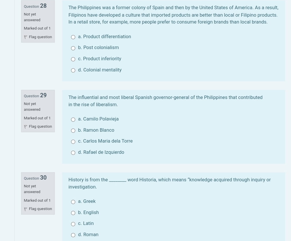 The Philippines was a former colony of Spain and then by the United States of America. As a result,
Not yet Filipinos have developed a culture that imported products are better than local or Filipino products.
answered In a retail store, for example, more people prefer to consume foreign brands than local brands.
Marked out of 1
Flag question a. Product differentiation
b. Post colonialism
c. Product inferiority
d. Colonial mentality
Question 29 The influential and most liberal Spanish governor-general of the Philippines that contributed
Not yet in the rise of liberalism.
answered
Marked out of 1 a. Camilo Polavieja
Flag question
b. Ramon Blanco
c. Carlos Maria dela Torre
d. Rafael de Izquierdo
Question 30 History is from the _word Historia, which means “knowledge acquired through inquiry or
Not yet investigation.
answered
Marked out of 1 a. Greek
Flag question
b. English
c. Latin
d. Roman