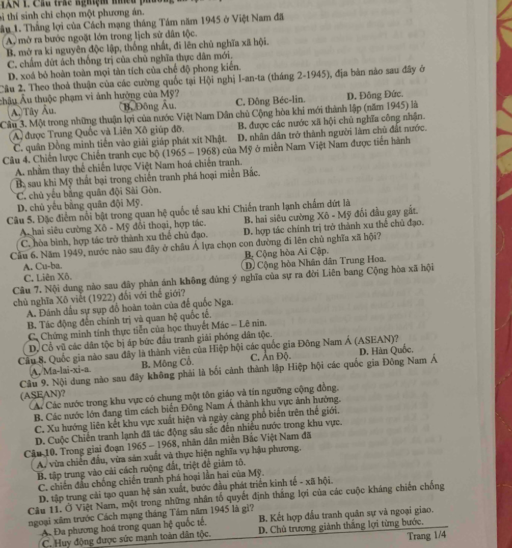 TXN 1. Cầu trác nghệm mhều p
tì thí sinh chỉ chọn một phương án.
ầu 1. Thắng lợi của Cách mạng tháng Tám năm 1945 ở Việt Nam đã
A. mở ra bước ngoặt lớn trong lịch sử dân tộc.
B mở ra kỉ nguyên độc lập, thống nhất, đi lên chủ nghĩa xã hội.
C. chẩm dứt ách thống trị của chủ nghĩa thực dân mới.
D. xoá bỏ hoàn toàn mọi tàn tích của chế độ phong kiến.
Cầu 2. Theo thoả thuận của các cường quốc tại Hội nghị I-an-ta (tháng 2-1945), địa bản nào sau đây ở
châu Âu thuộc phạm vi ảnh hưởng của Mỹ?
A. Tây Âu. B. Đông Âu. C. Đông Béc-lin. D. Đông Đức.
Câu 3. Một trong những thuận lợi của nước Việt Nam Dân chủ Cộng hòa khi mới thành lập (năm 1945) là
A, được Trung Quốc và Liên Xô giúp đỡ, B. được các nước xã hội chủ nghĩa công nhận.
C. quân Đồng minh tiến vào giải giáp phát xít Nhật. D. nhân dân trở thành người làm chủ đất nước.
Câu 4. Chiến lược Chiến tranh cục bộ (1965 - 1968) của Mỹ ở miền Nam Việt Nam được tiến hành
A. nhằm thay thế chiến lược Việt Nam hoá chiến tranh.
B. sau khi Mỹ thất bại trong chiến tranh phá hoại miền Bắc.
C. chủ yếu bằng quân đội Sài Gòn.
D. chủ yếu bằng quân đội Mỹ.
Câu 5. Đặc điểm nổi bật trong quan hệ quốc tế sau khi Chiến tranh lạnh chấm dứt là
A hai siêu cường Xô - Mỹ đổi thoại, hợp tác. B. hai siêu cường Xô - Mỹ đối đầu gay gắt.
C. hòa bình, hợp tác trở thành xu thế chủ đạo. D. hợp tác chính trị trở thành xu thế chủ đạo.
Cầu 6. Năm 1949, nước nào sau đây ở châu Á lựa chọn con đường đi lên chủ nghĩa xã hội?
A. Cu-ba. B. Cộng hòa Ai Cập.
C. Liên Xô. D) Cộng hòa Nhân dân Trung Hoa.
Câu 7. Nội dung nào sau đây phản ánh không dúng ý nghĩa của sự ra đời Liên bang Cộng hòa xã hội
chủ nghĩa Xô viết (1922) đối với thế giới?
A. Đánh dấu sự sụp đồ hoàn toàn của đế quốc Nga.
B. Tác động đến chính trị và quan hệ quốc tế.
C Chứng minh tính thực tiễn của học thuyết Mác - Lê nin.
D. Cổ vũ các dân tộc bị áp bức đấu tranh giải phóng dân tộc.
Câu 8. Quốc gia nào sau đây là thành viên của Hiệp hội các quốc gia Đông Nam Á (ASEAN)?
A, Ma-lai-xi-a. B. Mông Cổ. C. Ấn Độ. D. Hàn Quốc.
Câu 9. Nội dung nào sau đây không phải là bối cảnh thành lập Hiệp hội các quốc gia Đông Nam Á
(ASEAN)?
á. Các nước trong khu vực có chung một tôn giáo và tín ngưỡng cộng đồng.
B. Các nước lớn đang tìm cách biến Đông Nam Á thành khu vực ảnh hưởng.
C. Xu hướng liên kết khu vực xuất hiện và ngày càng phổ biến trên thế giới.
D. Cuộc Chiến tranh lạnh đã tác động sâu sắc đến nhiều nước trong khu vực.
Câu 10. Trong giai đoạn 1965 - 1968, nhân dân miền Bắc Việt Nam đã
A. vừa chiến đấu, vừa sản xuất và thực hiện nghĩa vụ hậu phương.
B. tập trung vào cải cách ruộng đất, triệt để giảm tô.
C. chiến đầu chống chiến tranh phá hoại lần hai của Mỹ.
D. tập trung cải tạo quan hệ sản xuất, bước đầu phát triển kinh tế - xã hội.
Câu 11. Ở Việt Nam, một trong những nhân tố quyết định thắng lợi của các cuộc kháng chiến chống
ngoại xâm trước Cách mạng tháng Tám năm 1945 là gì?
A. Đa phương hoá trong quan hệ quốc tế. B. Kết hợp đấu tranh quân sự và ngoại giao.
C. Huy động được sức mạnh toàn dân tộc. D. Chủ trương giành thắng lợi từng bước.
Trang 1/4