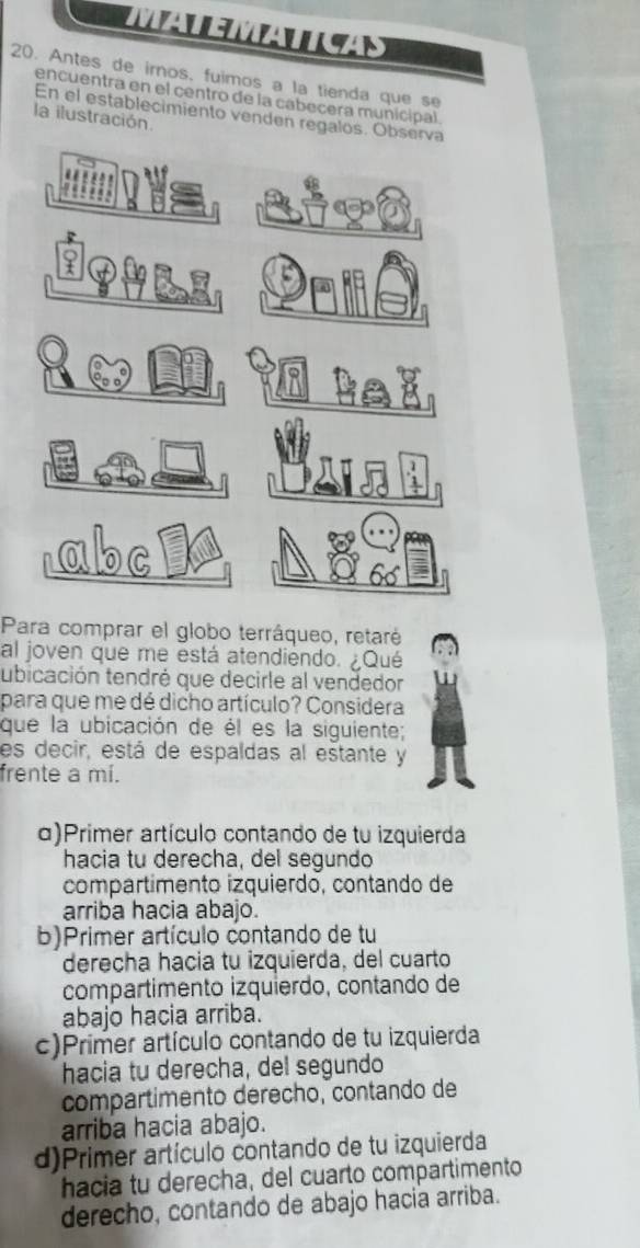 AENAN
20. Antes de iros, fuimos a la tienda que s 
encuentra en el centro de la cabecera municipal
En el establecimiento venden regalos. Observa
la ilustración.
abc
Para comprar el globo terráqueo, retaré
al joven que me está atendiendo. ¿Qué
ubicación tendré que decirle al vendedor
para que me dé dicho artículo? Considera
que la ubicación de él es la siguiente;
es decir, está de espaldas al estante y
frente a mí.
α)Primer artículo contando de tu izquierda
hacia tu derecha, del segundo
compartímento izquierdo, contando de
arriba hacia abajo.
b)Primer artículo contando de tu
derecha hacia tu izquierda, del cuarto
compartimento izquierdo, contando de
abajo hacia arriba.
c)Primer artículo contando de tu izquierda
hacia tu derecha, del segundo
compartimento derecho, contando de
arriba hacia abajo.
d)Primer artículo contando de tu izquierda
hacia tu derecha, del cuarto compartimento
derecho, contando de abajo hacia arriba.