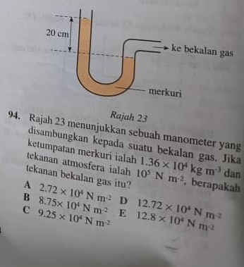 Rajah 23 menunjukkan sebuah manometer yang
disambungkan kepada suatu bekalan gas. Jika
ketumpatan merkuri ialah
tekanan atmosfera ialah 1.36* 10^4kgm^(-3) dan
tekanan bekalan gas itu? 10^5Nm^(-2) ,berapakah
A 2.72* 10^4Nm^(-2)
B 8.75* 10^4Nm^(-2) D
C 9.25* 10^4Nm^(-2) E 12.8* 10^4Nm^(-2) 12.72* 10^4Nm^(-2)