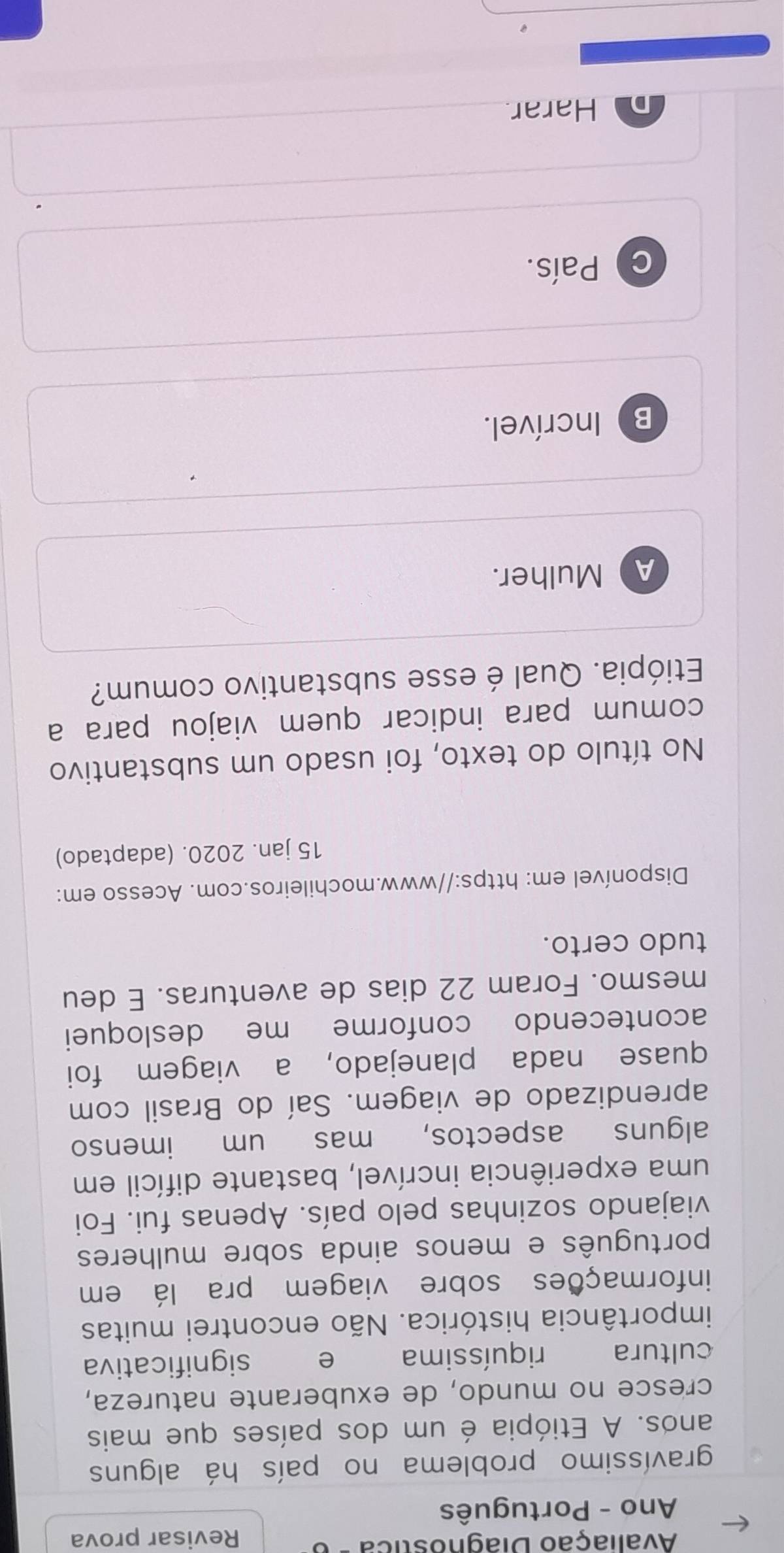 Avaliação Diagnostica Revisar prova
Ano - Português
gravíssimo problema no país há alguns
anos. A Etiópia é um dos países que mais
cresce no mundo, de exuberante natureza,
cultura riquíssima e significativa
importância histórica. Não encontrei muitas
informações sobre viagem pra lá em
português e menos ainda sobre mulheres
viajando sozinhas pelo país. Apenas fui. Foi
uma experiência incrível, bastante difícil em
alguns aspectos, mas um imenso
aprendizado de viagem. Saí do Brasil com
quase nada planejado, a viagem foi
acontecendo conforme me desloquei
mesmo. Foram 22 dias de aventuras. E deu
tudo certo.
Disponível em: https://www.mochileiros.com. Acesso em:
15 jan. 2020. (adaptado)
No título do texto, foi usado um substantivo
comum para indicar quem viajou para a
Etiópia. Qual é esse substantivo comum?
a Mulher.
B) Incrível.
C ) País.
Harar