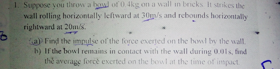 Suppose you throw a bowl of 0.4kg on a wall in bricks. It strikes the 
wall rolling horizontally leftward at 30m/s and rebounds horizontally 
rightward at 20m/s. 
(a) Find the impulse of the force exerted on the bowl by the wall. 
b) If the bowl remains in contact with the wall during 0.01s, find 
the average force exerted on the bowl at the time of impact.