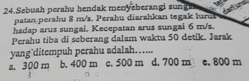 Sebuah perahu hendak menyeberangi sungan
patan perahu 8 m/s. Perahu diarahkan tegak lurus
hadap arus sungai. Kecepatan arus sungai 6 m/s.
Perahu tiba di seberang dalam waktu 50 detik. Jarak
yang ditempuh perahu adalah…....
a. 300 m b. 400 m c. 500 m d. 700 m e. 800 m