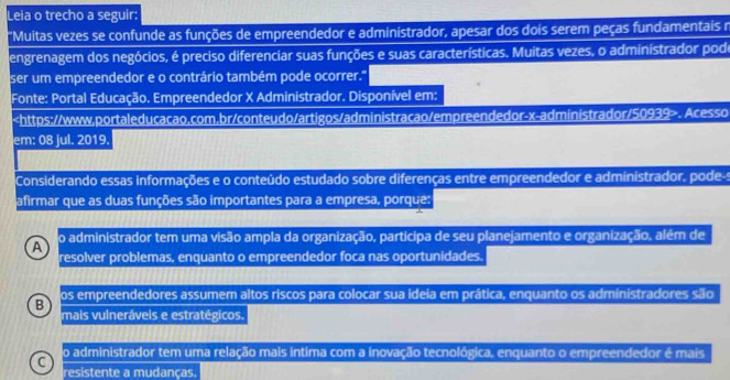 Leia o trecho a seguir:
"Muitas vezes se confunde as funções de empreendedor e administrador, apesar dos dois serem peças fundamentais n
engrenagem dos negócios, é preciso diferenciar suas funções e suas características. Muitas vezes, o administrador pode
ser um empreendedor e o contrário também pode ocorrer.''
Fonte: Portal Educação. Empreendedor X Administrador. Disponível em:. Acesso
em: 08 jul. 2019.
Considerando essas informações e o conteúdo estudado sobre diferenças entre empreendedor e administrador, pode-s
afirmar que as duas funções são importantes para a empresa, porque:
A o administrador tem uma visão ampla da organização, participa de seu planejamento e organização, além de
resolver problemas, enquanto o empreendedor foca nas oportunidades.
B os empreendedores assumem altos riscos para colocar sua ideia em prática, enquanto os administradores são
mais vulneráveis e estratégicos.
C o administrador tem uma relação mais intima com a inovação tecnológica, enquanto o empreendedor é mais
resistente a mudanças.