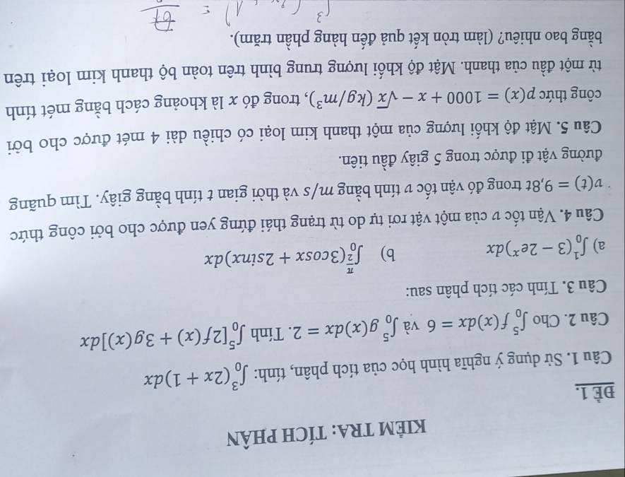 KIÊM TRA: TÍCH PHÂN 
ĐÈ 1. 
Câu 1. Sử dụng ý nghĩa hình học của tích phân, tính: ∈t _0^(3(2x+1)dx
Câu 2. Cho ∈t _0^5f(x)dx=6 và ∈t _0^5g(x)dx=2. Tính ∈t _0^5[2f(x)+3g(x)]dx
Câu 3. Tính các tích phân sau: 
a) ∈t _0^1(3-2e^x))dx
b) ∈t _0^((frac π)2)(3cos x+2sin x)dx
Câu 4. Vận tốc v của một vật rơi tự do từ trạng thái đứng yen được cho bởi công thức
v(t)=9,8t trong đó vận tốc v tính bằng m/s và thời gian t tính bằng giây. Tìm quãng 
đường vật đi được trong 5 giây đầu tiên. 
Câu 5. Mật độ khối lượng của một thanh kim loại có chiều dài 4 mét được cho bởi 
công thức p(x)=1000+x-sqrt(x)(kg/m^3) , trong đó x là khoảng cách bằng mét tính 
từ một đầu của thanh. Mật độ khối lượng trung bình trên toàn bộ thanh kim loại trên 
bằng bao nhiêu? (làm tròn kết quả đến hàng phần trăm).