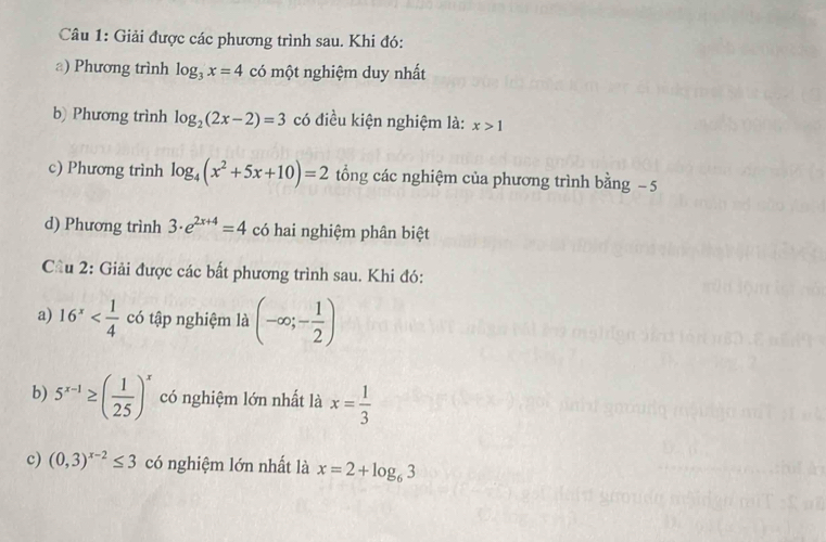 Giải được các phương trình sau. Khi đó: 
a) Phương trình log _3x=4 có một nghiệm duy nhất 
b) Phương trình log _2(2x-2)=3 có điều kiện nghiệm là: x>1
c) Phương trình log _4(x^2+5x+10)=2 tổng các nghiệm của phương trình bằng − 5
d) Phương trình 3· e^(2x+4)=4 có hai nghiệm phân biệt 
Cầu 2: Giải được các bất phương trình sau. Khi đó: 
a) 16^x có tập nghiệm là (-∈fty ;- 1/2 )
b) 5^(x-1)≥ ( 1/25 )^x có nghiệm lớn nhất là x= 1/3 
c) (0,3)^x-2≤ 3 có nghiệm lớn nhất là x=2+log _63