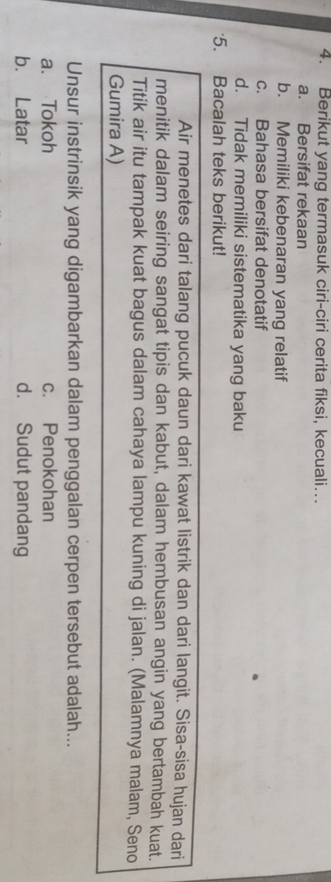 Berikut yang termasuk ciri-ciri cerita fiksi, kecuali…
a. Bersifat rekaan
b. Memiliki kebenaran yang relatif
c. Bahasa bersifat denotatif
d. Tidak memiliki sistematika yang baku
5. Bacalah teks berikut!
Air menetes dari talang pucuk daun dari kawat listrik dan dari langit. Sisa-sisa hujan dari
menitik dalam seiring sangat tipis dan kabut, dalam hembusan angin yang bertambah kuat.
Titik air itu tampak kuat bagus dalam cahaya lampu kuning di jalan. (Malamnya malam, Seno
Gumira A)
Unsur instrinsik yang digambarkan dalam penggalan cerpen tersebut adalah...
a. Tokoh c. Penokohan
b. Latar d. Sudut pandang