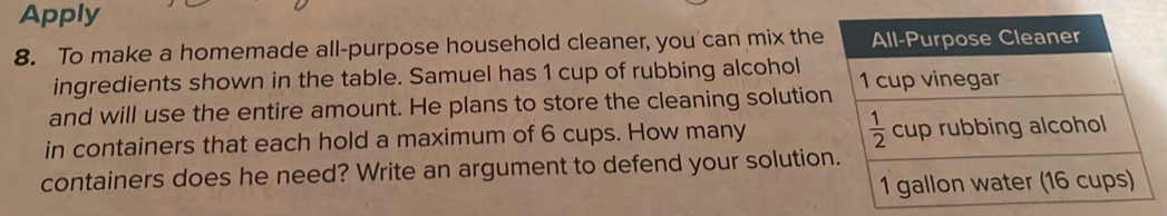 Apply 
8. To make a homemade all-purpose household cleaner, you can mix the All-Purpose Cleaner 
ingredients shown in the table. Samuel has 1 cup of rubbing alcohol 1 cup vinegar 
and will use the entire amount. He plans to store the cleaning solution
 1/2 
in containers that each hold a maximum of 6 cups. How many cup rubbing alcohol 
containers does he need? Write an argument to defend your solution.
1 gallon water (16 cups)