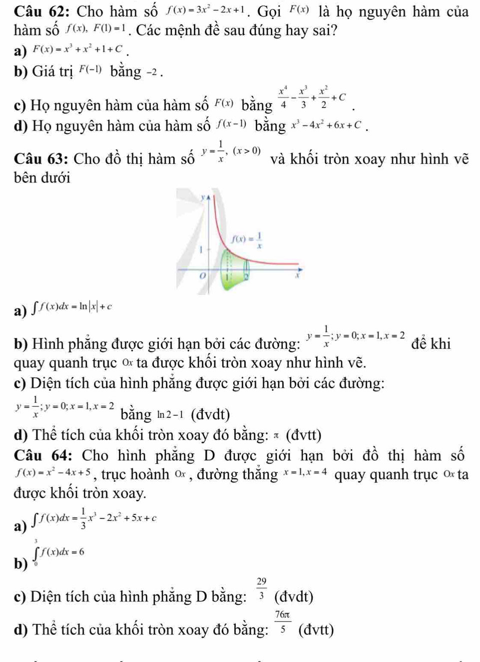 Cho hàm số f(x)=3x^2-2x+1. Gọi F(x) là họ nguyên hàm của
hàm số f(x),F(1)=1. Các mệnh đề sau đúng hay sai?
a) F(x)=x^3+x^2+1+C_.
b) Giá trị F(-1) bằng -2 .
c) Họ nguyên hàm của hàm số F(x)  x^4/4 - x^3/3 + x^2/2 +C.
d) Họ nguyên hàm của hàm số f(x-1) x^3-4x^2+6x+C.
Câu 63: Cho đồ thị hàm số y= 1/x ,(x>0) và khối tròn xoay như hình vẽ
bên dưới
a) ∈t f(x)dx=ln |x|+c
b) Hình phẳng được giới hạn bởi các đường: y= 1/x ;y=0;x=1,x=2 để khi
quay quanh trục ∝ ta được khối tròn xoay như hình vẽ.
c) Diện tích của hình phẳng được giới hạn bởi các đường:
y= 1/x ;y=0;x=1,x=2 bằng ln2-1 (đvdt)
d) Thể tích của khối tròn xoay đó bằng: π (đvtt)
Câu 64: Cho hình phẳng D được giới hạn bởi đồ thị hàm số
f(x)=x^2-4x+5 , trục hoành ∞ , đường thắng x=1,x=4 quay quanh trục ∞ ta
được khối tròn xoay.
a) ∈t f(x)dx= 1/3 x^3-2x^2+5x+c
3
b) ∈tlimits _0f(x)dx=6
c) Diện tích của hình phẳng D bằng:  29/3  (đvdt)
d) Thể tích của khối tròn xoay đó bằng:  76π /5  (đvtt)