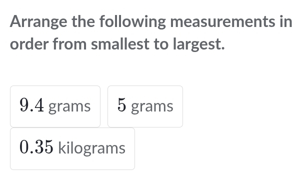 Arrange the following measurements in 
order from smallest to largest.
9.4 grams 5 grams
0.35 kilograms