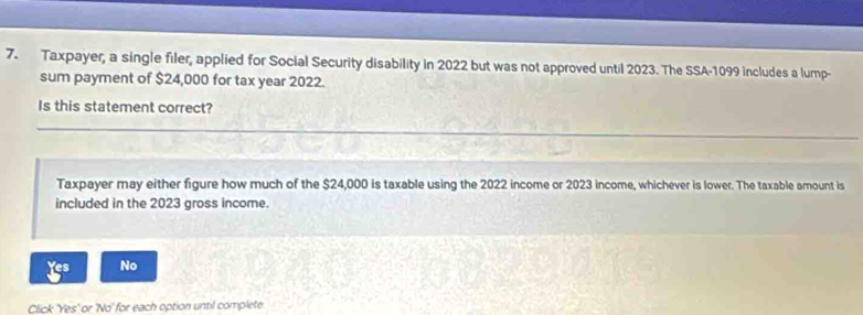 Taxpayer, a single filer, applied for Social Security disability in 2022 but was not approved until 2023. The SSA-1099 includes a lump-
sum payment of $24,000 for tax year 2022.
Is this statement correct?
Taxpayer may either figure how much of the $24,000 is taxable using the 2022 income or 2023 income, whichever is lower. The taxable amount is
included in the 2023 gross income.
Yes No
Click 'Yes' or 'No' for each option until complete.