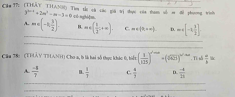 (THÀY THANH) Tìm tắt cả các giá trị thực của tham số m đề phương trình
3^(2x-1)+2m^2-m-3=0 có nghiệm.
A. m∈ (-1; 3/2 ). B. m∈ ( 1/2 ;+∈fty ). C. m∈ (0;+∈fty ). D. m∈ [-1; 3/2 ]. 
_
_
Câu 78: (THÀY THANH) Cho a, b là hai số thực khác 0, biết: ( 1/125 )^a^2+4ab=(sqrt[3](625))^3a^2-8ab. Ti số  a/b  là:
A.  (-8)/7   1/7   4/7   (-4)/21 
B.
C.
D.
_
_