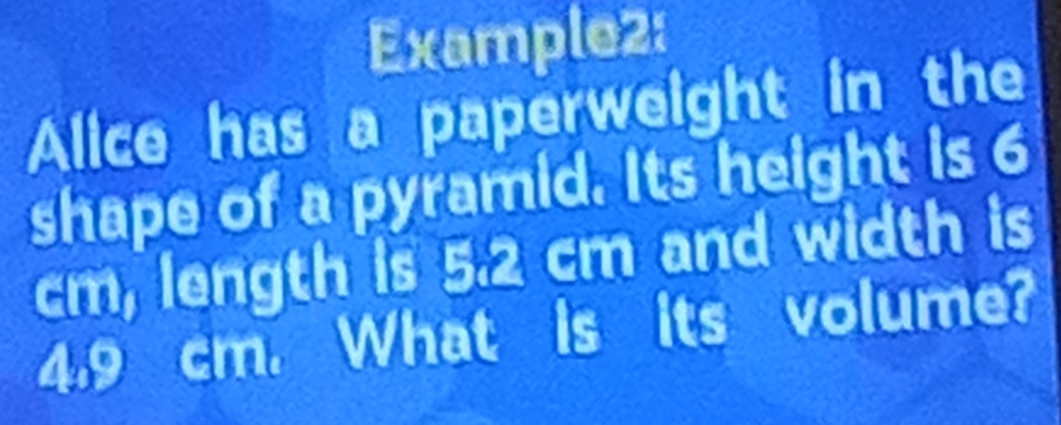 Example2: 
Alice has a paperweight in the 
shape of a pyramid. Its height is 6
cm, length is 5.2 cm and width is
4.9 cm. What is volumer