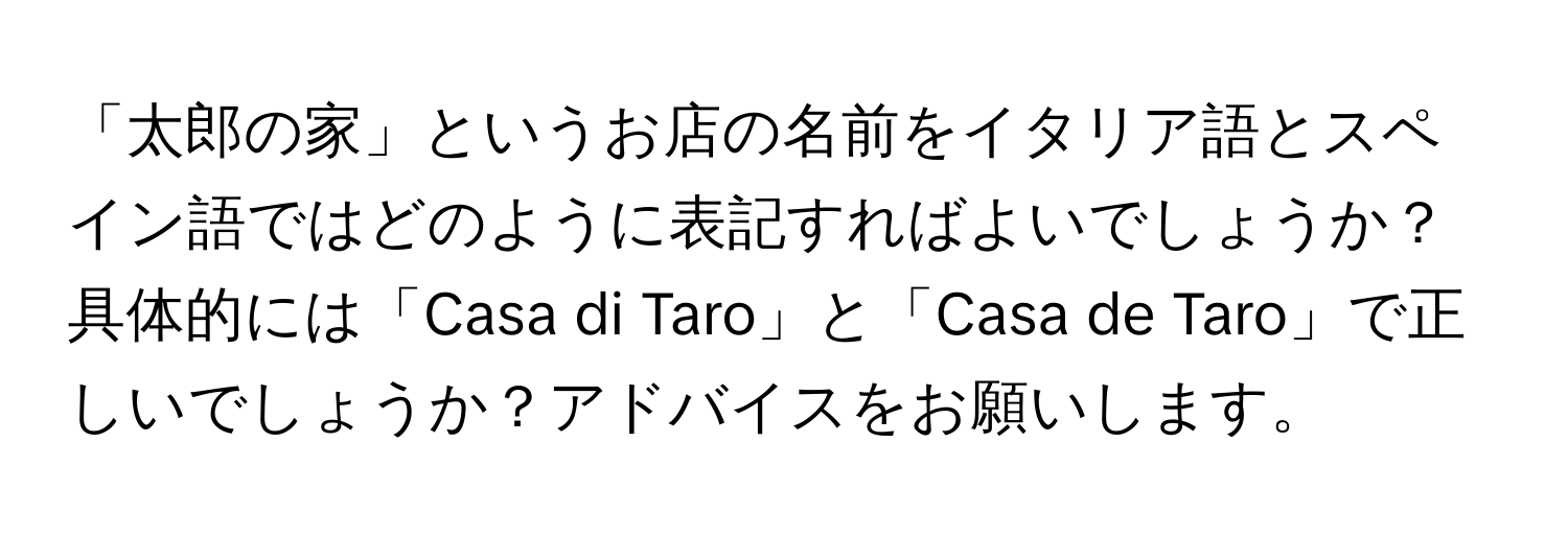 「太郎の家」というお店の名前をイタリア語とスペイン語ではどのように表記すればよいでしょうか？具体的には「Casa di Taro」と「Casa de Taro」で正しいでしょうか？アドバイスをお願いします。