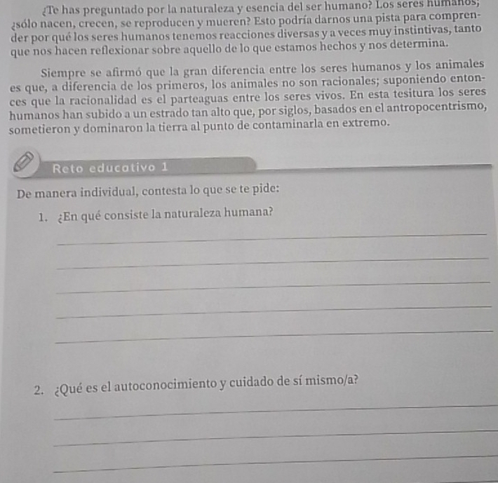 ¿Te has preguntado por la naturaleza y esencia del ser humano? Los seres humanos; 
¿sólo nacen, crecen, se reproducen y mueren? Esto podría darnos una pista para compren- 
der por qué los seres humanos tenemos reacciones diversas y a veces muy instintivas, tanto 
que nos hacen reflexionar sobre aquello de lo que estamos hechos y nos determina. 
Siempre se afirmó que la gran diferencia entre los seres humanos y los animales 
es que, a diferencia de los primeros, los animales no son racionales; suponiendo enton- 
ces que la racionalidad es el parteaguas entre los seres vivos. En esta tesitura los seres 
humanos han subido a un estrado tan alto que, por siglos, basados en el antropocentrismo, 
sometieron y dominaron la tierra al punto de contaminarla en extremo. 
Reto educativo 1 
De manera individual, contesta lo que se te pide: 
1. ¿En qué consiste la naturaleza humana? 
_ 
_ 
_ 
_ 
_ 
_ 
2. ¿Qué es el autoconocimiento y cuidado de sí mismo/a? 
_ 
_