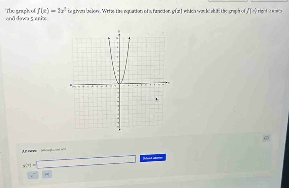 The graph of f(x)=2x^2 is given below. Write the equation of a function g(x) which would shift the graph of f(x) right 2 units 
and down 5 units. 
Answer Attempt 1 out of 2
g(x)=□ Subenit Answer 
sqrt() a