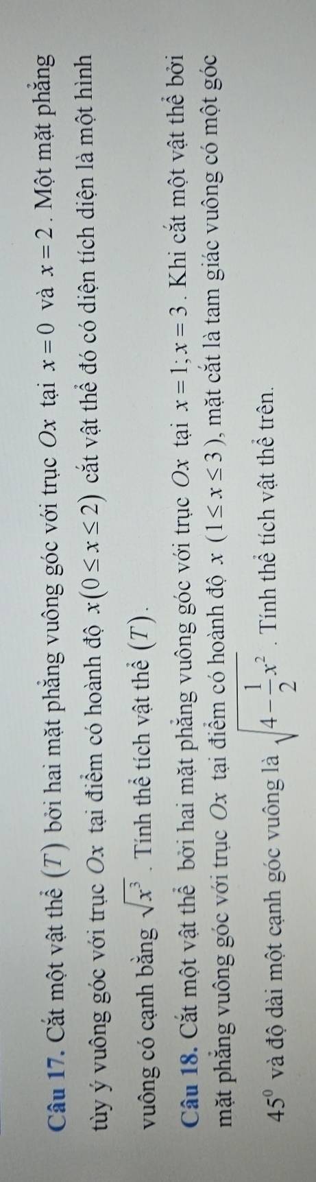 Cầu 17. Cắt một vật thể (T) bởi hai mặt phẳng vuông góc với trục Ox tại x=0 và x=2. Một mặt phẳng 
tùy ý vuông góc với trục Ox tại điểm có hoành độ x(0≤ x≤ 2) cắt vật thể đó có diện tích diện là một hình 
vuông có cạnh bằng sqrt(x^3). Tính thể tích vật thể (T). 
Câu 18. Cắt một vật thể bởi hai mặt phẳng vuông góc với trục Ox tại x=1; x=3. Khi cắt một vật thể bởi 
mặt phẳng vuông góc với trục Ox tại điểm có hoành độ x(1≤ x≤ 3) , mặt cắt là tam giác vuông có một góc
45° và độ dài một cạnh góc vuông là sqrt(4-frac 1)2x^2 Tính thể tích vật thể trên.