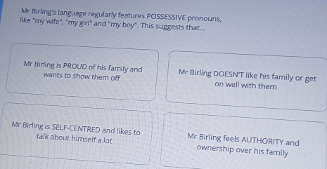 Mr Birling's language regularly features POSSESSIVE pronouns,
like "my wife", "my girl" and "my boy". This suggests that...
Mr Birling is PROUD of his family and Mr Birling DOESN'T like his family or get
wants to show them off on well with them
Mr Birling is SELF-CENTRED and likes to Mr Birling feels AUTHORITY and
talk about himself a lot ownership over his family