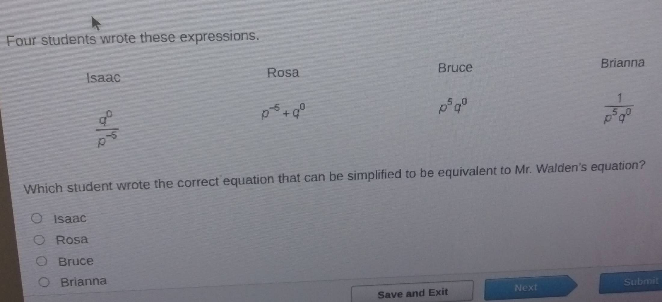 Four students wrote these expressions.
Isaac
Rosa
Bruce
Brianna
 q^0/p^(-5) 
p^(-5)+q^0
p^5q^0
 1/p^5q^0 
Which student wrote the correct equation that can be simplified to be equivalent to Mr. Walden's equation?
Isaac
Rosa
Bruce
Brianna Submit
Save and Exit
Next