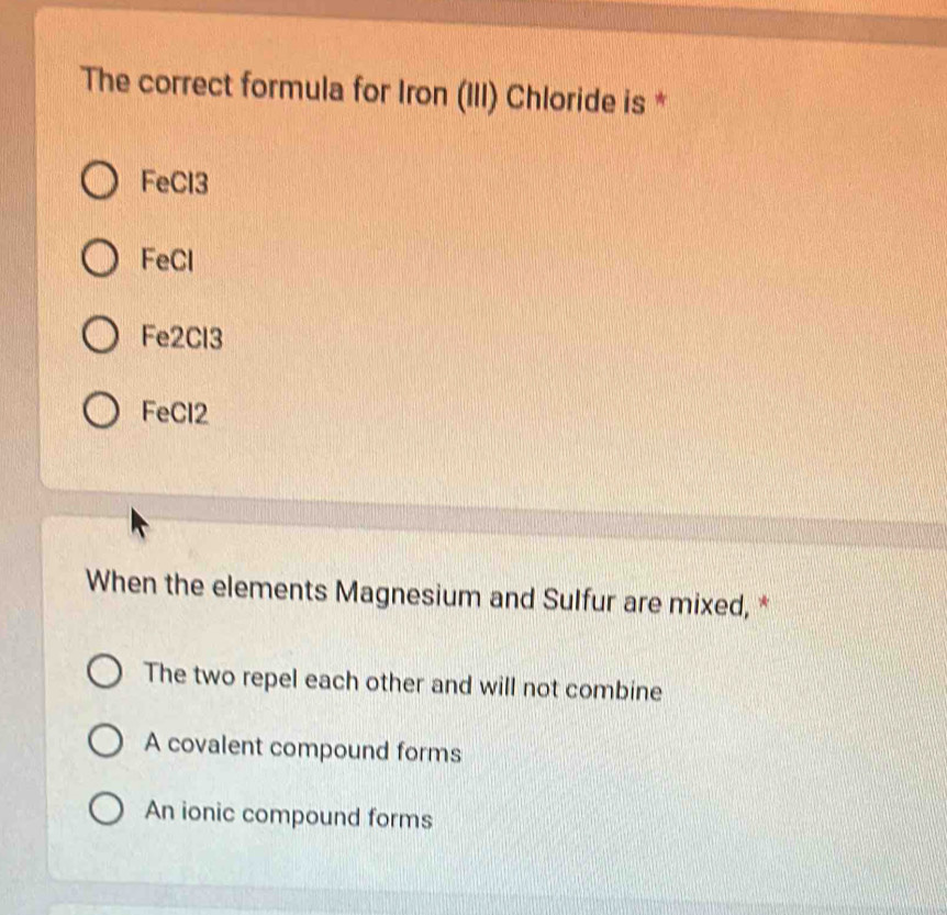 The correct formula for Iron (III) Chloride is *
FeCl3
FeCl
Fe2Cl3
FeCl2
When the elements Magnesium and Sulfur are mixed, *
The two repel each other and will not combine
A covalent compound forms
An ionic compound forms