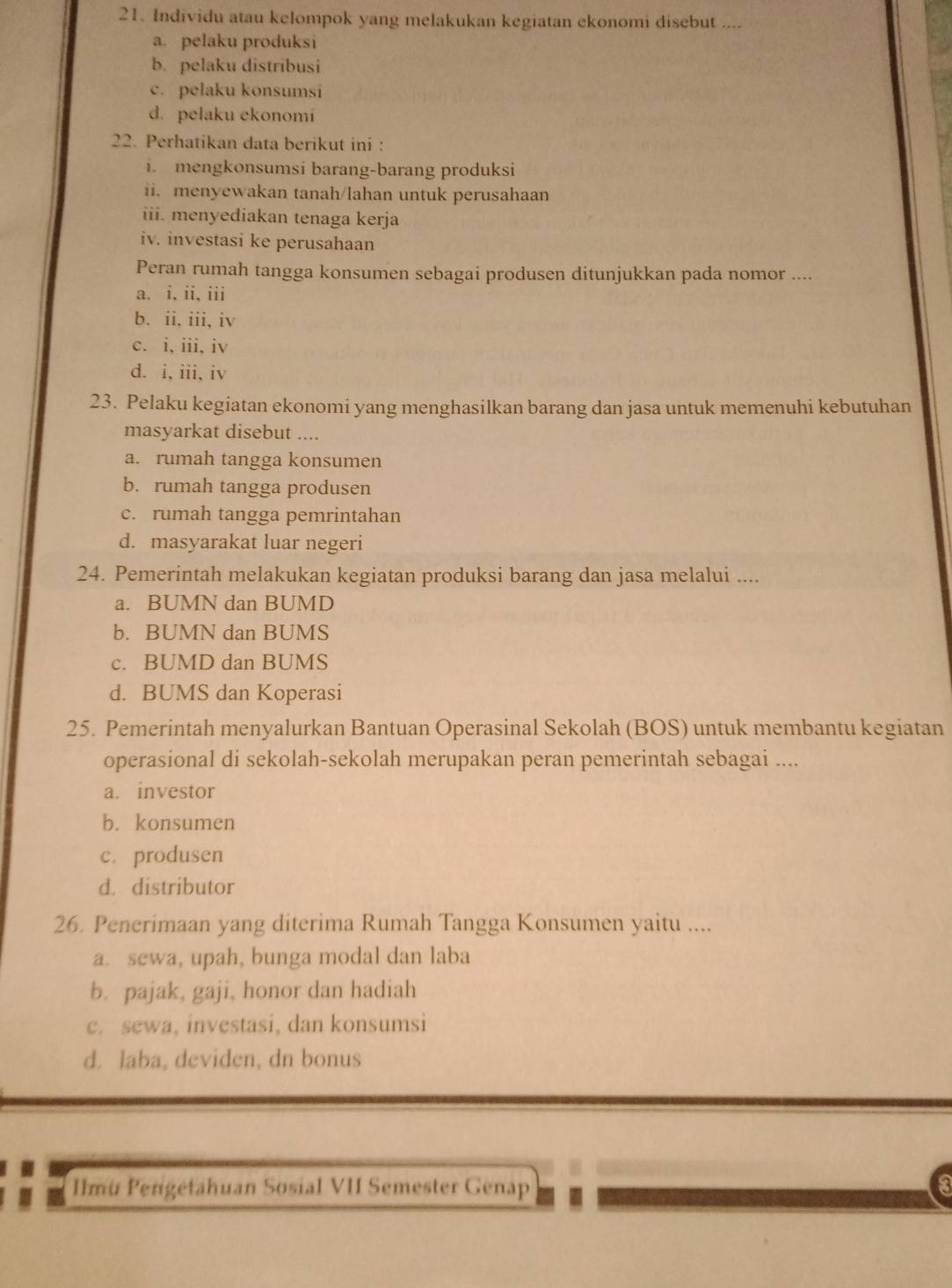 Individu atau kelompok yang melakukan kegiatan ekonomi disebut ....
a. pelaku produksi
b. pelaku distribusi
c. pelaku konsumsi
d. pelaku ekonomi
22. Perhatikan data berikut ini:
i. mengkonsumsi barang-barang produksi
ii. menyewakan tanah/lahan untuk perusahaan
iii. menyediakan tenaga kerja
iv. investasi ke perusahaan
Peran rumah tangga konsumen sebagai produsen ditunjukkan pada nomor ....
a. i, ii, iii
b. ii, iii, iv
c. i, iii, iv
d. i, iii, iv
23. Pelaku kegiatan ekonomi yang menghasilkan barang dan jasa untuk memenuhi kebutuhan
masyarkat disebut ....
a. rumah tangga konsumen
b. rumah tangga produsen
c. rumah tangga pemrintahan
d. masyarakat luar negeri
24. Pemerintah melakukan kegiatan produksi barang dan jasa melalui ....
a. BUMN dan BUMD
b. BUMN dan BUMS
c. BUMD dan BUMS
d. BUMS dan Koperasi
25. Pemerintah menyalurkan Bantuan Operasinal Sekolah (BOS) untuk membantu kegiatan
operasional di sekolah-sekolah merupakan peran pemerintah sebagai ....
a. investor
b. konsumen
c. produsen
d. distributor
26. Penerimaan yang diterima Rumah Tangga Konsumen yaitu ....
a. sewa, upah, bunga modal dan laba
b. pajak, gaji, honor dan hadiah
c. sewa, investasi, dan konsumsi
d. laba, deviden, dn bonus
Ilmü Pengetahuan Sosial VII Semester Genap 3