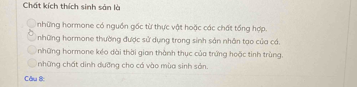 Chất kích thích sinh sản là
những hormone có nguồn gốc từ thực vật hoặc các chất tổng hợp.
những hormone thường được sử dụng trong sinh sản nhân tạo của cá.
những hormone kéo dài thời gian thành thục của trứng hoặc tinh trùng.
những chất dinh dưỡng cho cá vào mùa sinh sản.
Câu 8: